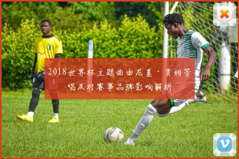 2018世界杯主题曲由尼基·贾姆等演唱及对赛事品牌影响解析