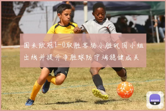 国米欧冠1-0取胜客场小胜巩固小组出线并提升净胜球防守端稳健成关键
