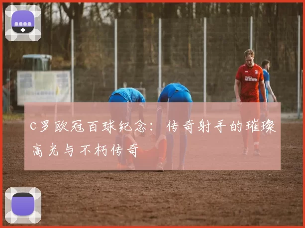 c罗欧冠百球纪念：传奇射手的璀璨高光与不朽传奇