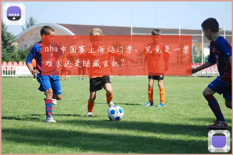 nba中国赛上海站门票，究竟是一票难求还是暗藏玄机？