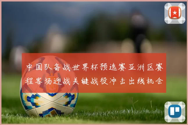 中国队备战世界杯预选赛亚洲区赛程客场迎战关键战役冲击出线机会