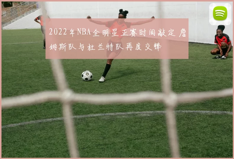 2022年NBA全明星正赛时间敲定 詹姆斯队与杜兰特队再度交锋