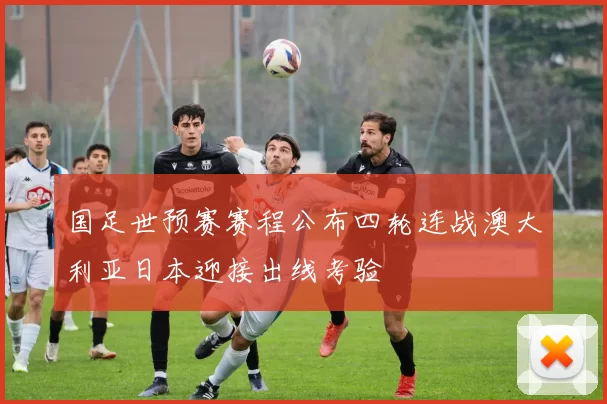 国足世预赛赛程公布四轮连战澳大利亚日本迎接出线考验