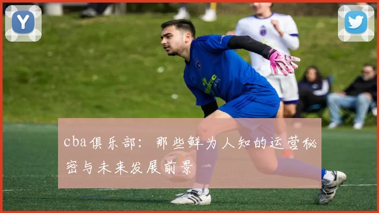 cba俱乐部：那些鲜为人知的运营秘密与未来发展前景