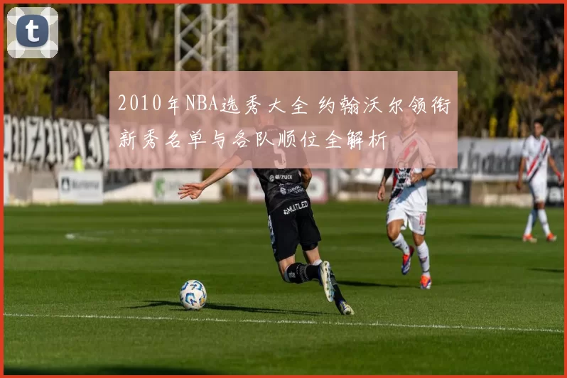 2010年NBA选秀大全 约翰沃尔领衔新秀名单与各队顺位全解析