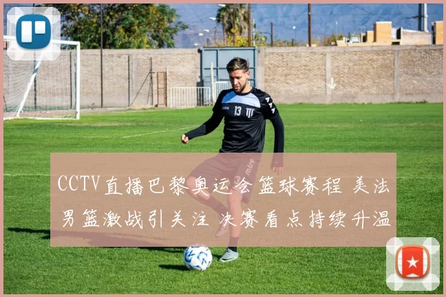 CCTV直播巴黎奥运会篮球赛程 美法男篮激战引关注 决赛看点持续升温