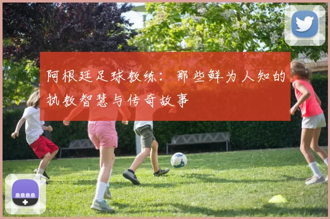 阿根廷足球教练：那些鲜为人知的执教智慧与传奇故事