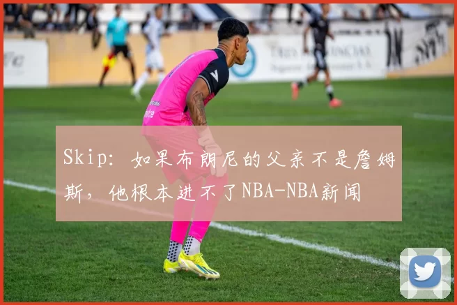 Skip：如果布朗尼的父亲不是詹姆斯，他根本进不了NBA-NBA新闻