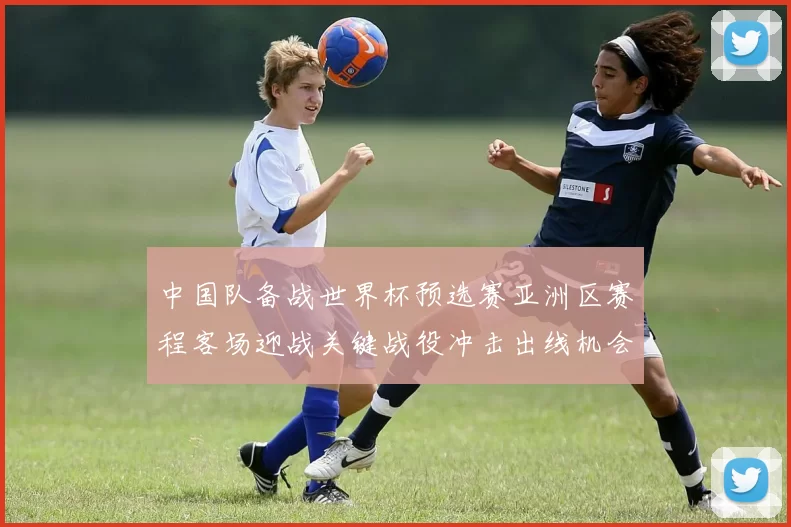 中国队备战世界杯预选赛亚洲区赛程客场迎战关键战役冲击出线机会