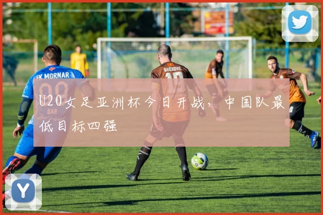 U20女足亚洲杯今日开战，中国队最低目标四强