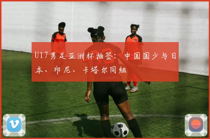 U17男足亚洲杯抽签：中国国少与日本、印尼、卡塔尔同组