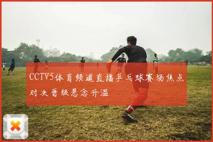 CCTV5体育频道直播乒乓球赛场焦点对决晋级悬念升温