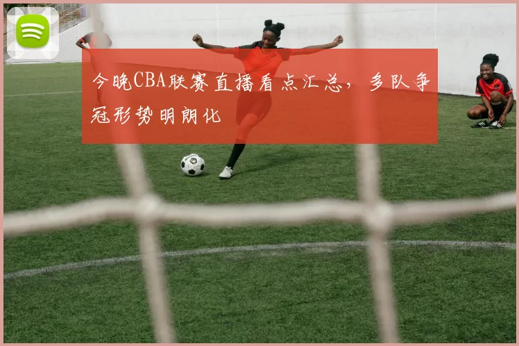 今晚CBA联赛直播看点汇总，多队争冠形势明朗化