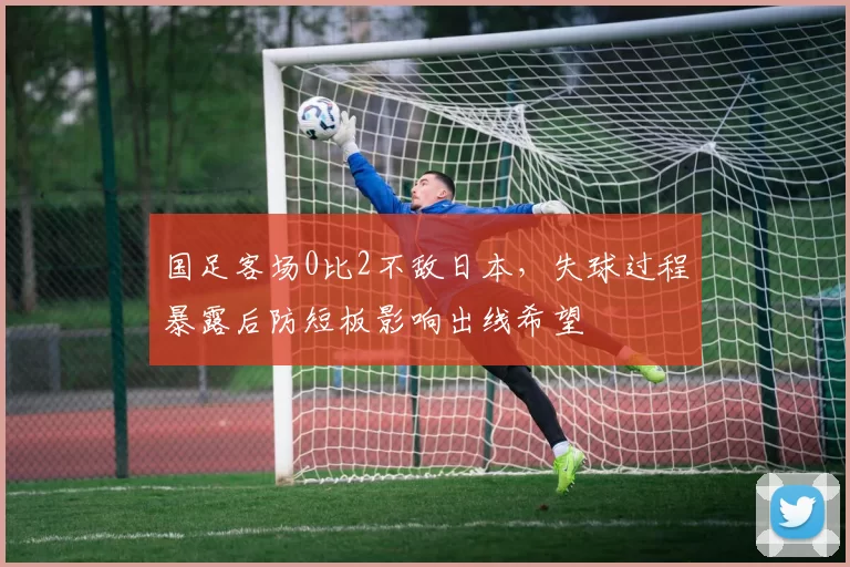 国足客场0比2不敌日本，失球过程暴露后防短板影响出线希望