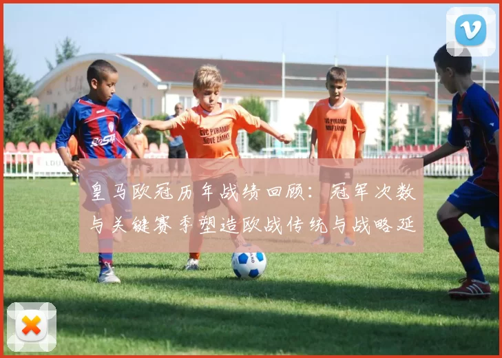 皇马欧冠历年战绩回顾：冠军次数与关键赛季塑造欧战传统与战略延续