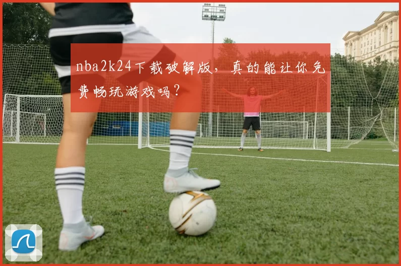 nba2k24下载破解版，真的能让你免费畅玩游戏吗？