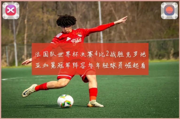 法国队世界杯决赛4比2战胜克罗地亚加冕冠军阵容与年轻球员崛起看点