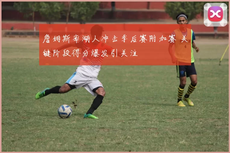 詹姆斯率湖人冲击季后赛附加赛 关键阶段得分爆发引关注