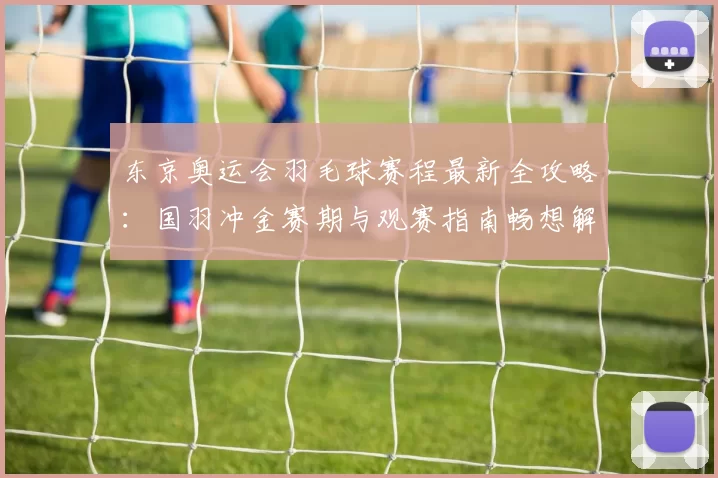 东京奥运会羽毛球赛程最新全攻略：国羽冲金赛期与观赛指南畅想解