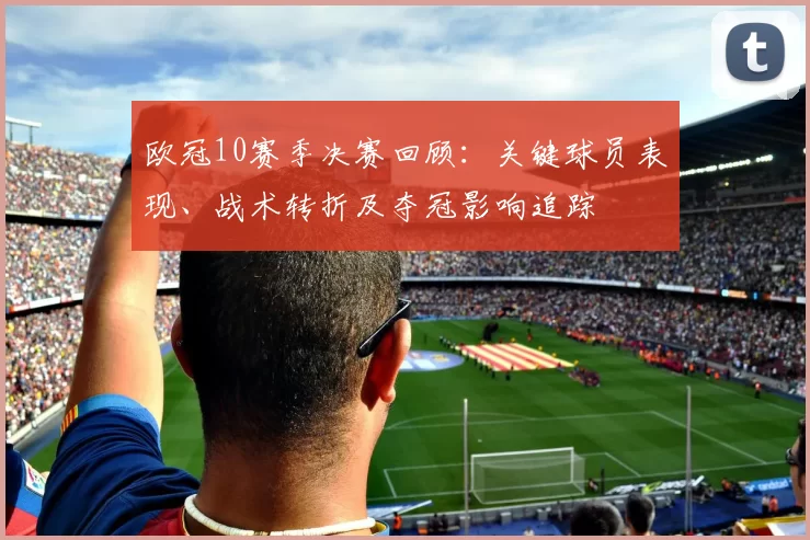 欧冠10赛季决赛回顾：关键球员表现、战术转折及夺冠影响追踪