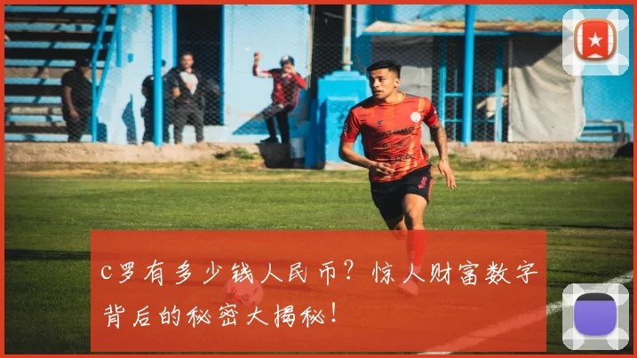 c罗有多少钱人民币？惊人财富数字背后的秘密大揭秘！