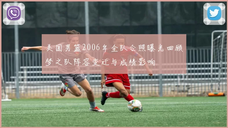 美国男篮2006年全队合照曝光回顾梦之队阵容变迁与成绩影响