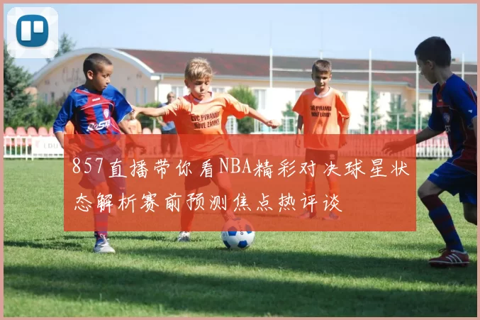 857直播带你看NBA精彩对决球星状态解析赛前预测焦点热评谈