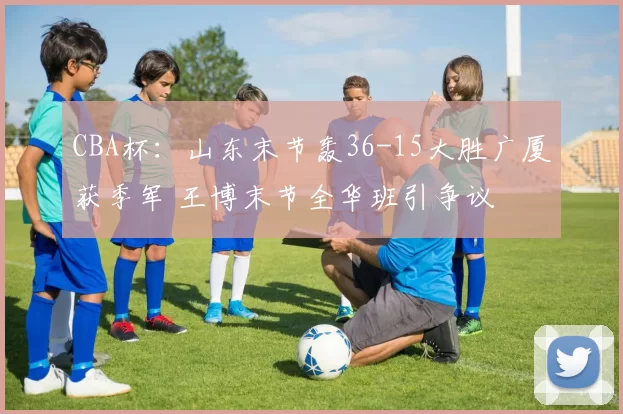 CBA杯：山东末节轰36-15大胜广厦获季军 王博末节全华班引争议