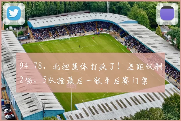 94_78，北控集体打疯了！差距仅剩2场，5队抢最后一张季后赛门票