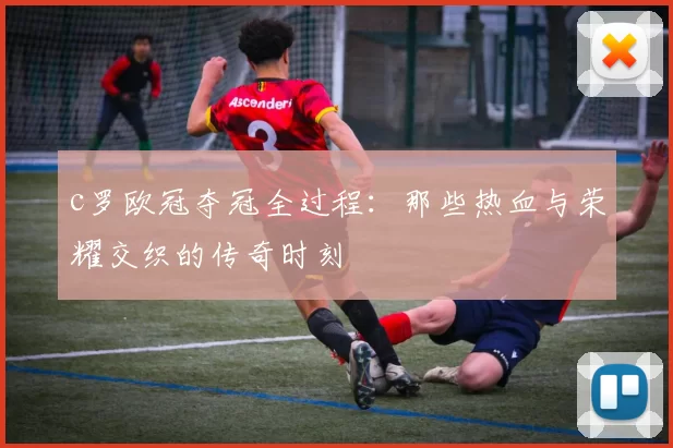 c罗欧冠夺冠全过程：那些热血与荣耀交织的传奇时刻