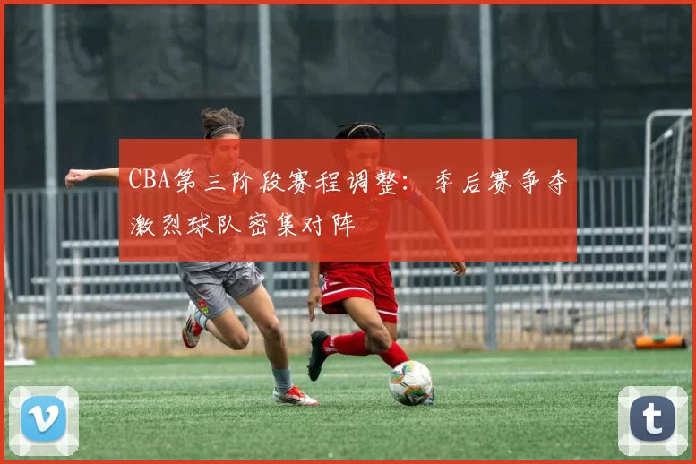 CBA第三阶段赛程调整：季后赛争夺激烈球队密集对阵