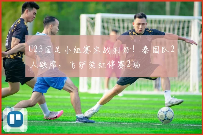 U23国足小组赛末战利好！泰国队2人缺席，飞铲染红停赛2场