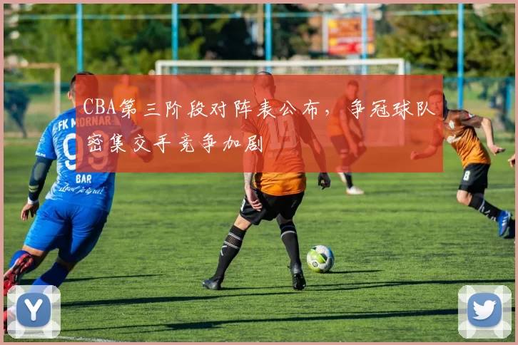 CBA第三阶段对阵表公布，争冠球队密集交手竞争加剧