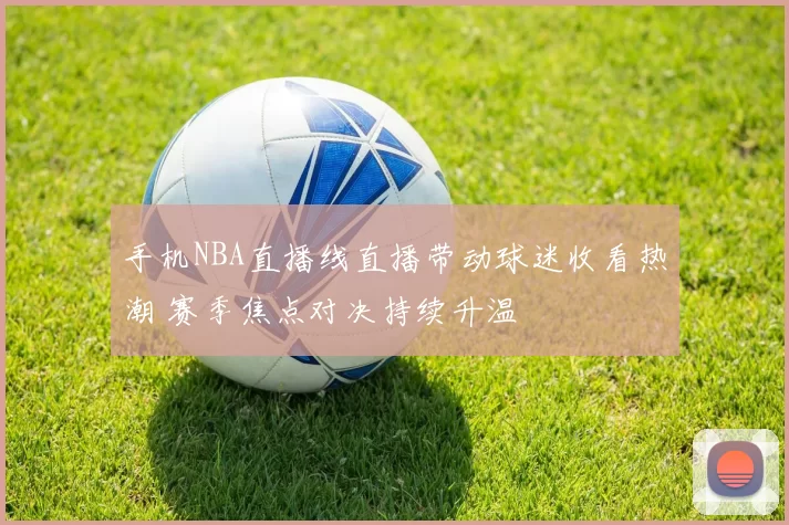 手机NBA直播线直播带动球迷收看热潮 赛季焦点对决持续升温