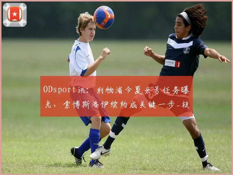 ODsport讯：利物浦今夏头号任务曝光，索博斯洛伊续约成关键一步_核心_的合同_节目