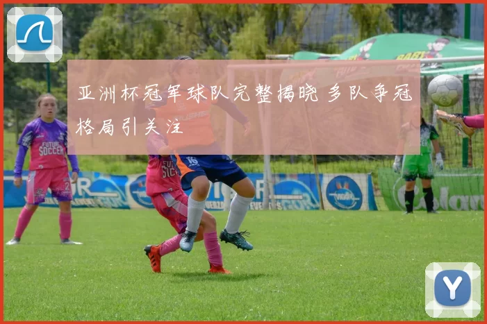 亚洲杯冠军球队完整揭晓 多队争冠格局引关注