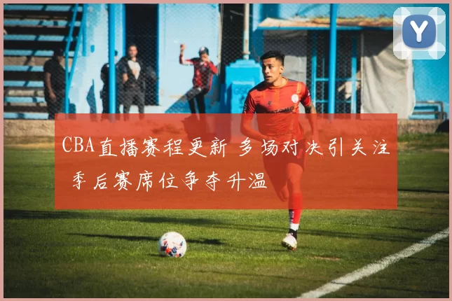 CBA直播赛程更新 多场对决引关注 季后赛席位争夺升温