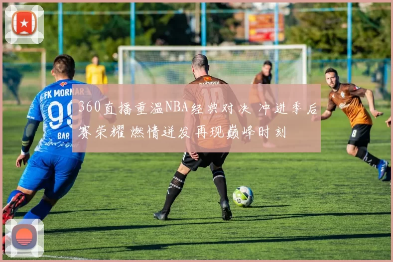 360直播重温NBA经典对决 冲进季后赛荣耀 燃情迸发再现巅峰时刻