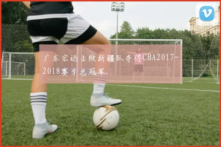 广东宏远击败新疆队夺得CBA2017-2018赛季总冠军