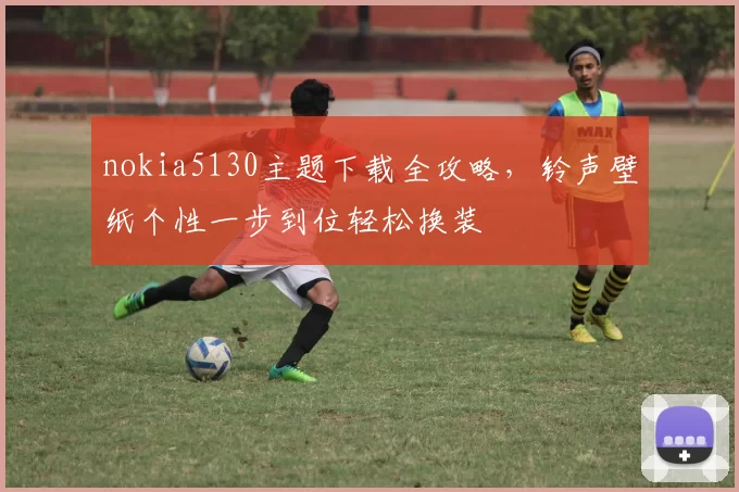 nokia5130主题下载全攻略，铃声壁纸个性一步到位轻松换装