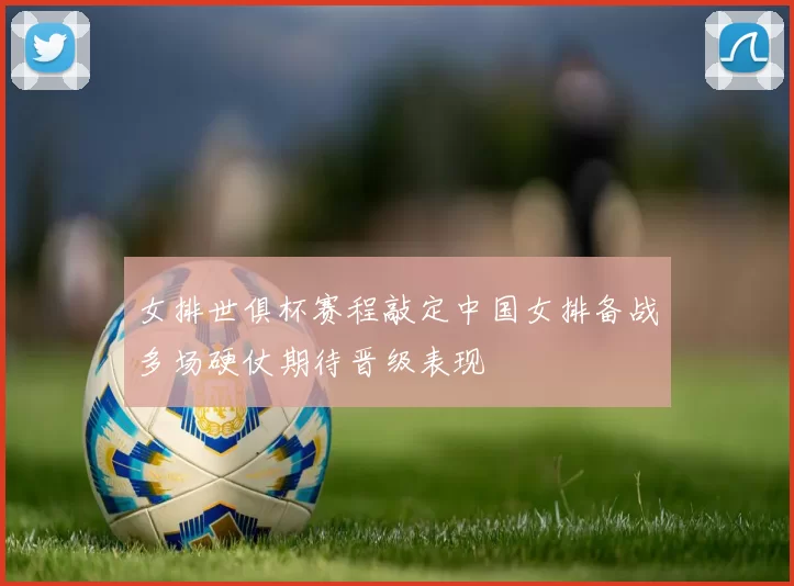 女排世俱杯赛程敲定中国女排备战多场硬仗期待晋级表现