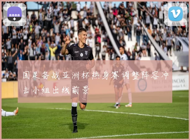 国足备战亚洲杯热身赛调整阵容冲击小组出线前景