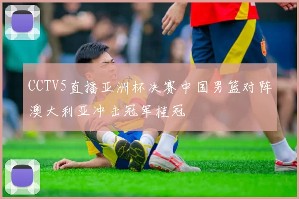CCTV5直播亚洲杯决赛中国男篮对阵澳大利亚冲击冠军桂冠
