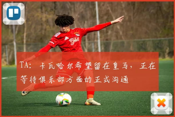 TA：卡瓦哈尔希望留在皇马，正在等待俱乐部方面的正式沟通