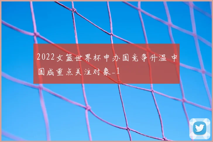 2022女篮世界杯申办国竞争升温 中国成重点关注对象_1