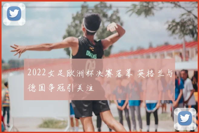 2022女足欧洲杯决赛落幕 英格兰与德国争冠引关注