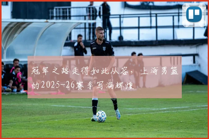 冠军之路走得如此从容,上海男篮的2025-26赛季写满辉煌